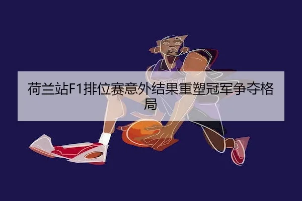 荷兰站F1排位赛意外结果重塑冠军争夺格局